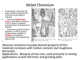 Nickel Chromium
• Produced for more than 50
years, effective materials for
crushing and grinding in
industry.
• Consists of Martensite
matrix, with Nickel alloyed at
3-5% in order to suppress
transformation of Austenite to
Pearlite.
• Chromium usually included
between 1.4-4% to ensure
Carbon phase solidifies to
Carbide, not Graphite.
(Counteracts the Graphitizing
effect of Ni)
•
Abrasion resistance (usually desired property of this
material) increases with Carbon content, but toughness
decreases.
Applications: Because of low cost, used primarily in mining
applications as ball mill liners and grinding balls.
 