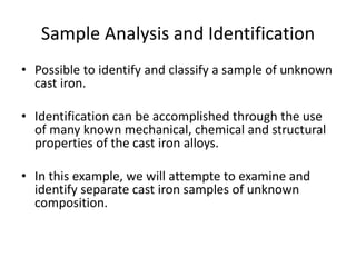 Sample Analysis and Identification
• Possible to identify and classify a sample of unknown
cast iron.
• Identification can be accomplished through the use
of many known mechanical, chemical and structural
properties of the cast iron alloys.
• In this example, we will attempte to examine and
identify separate cast iron samples of unknown
composition.
 