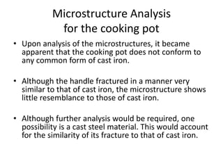 Microstructure Analysis
for the cooking pot
• Upon analysis of the microstructures, it became
apparent that the cooking pot does not conform to
any common form of cast iron.
• Although the handle fractured in a manner very
similar to that of cast iron, the microstructure shows
little resemblance to those of cast iron.
• Although further analysis would be required, one
possibility is a cast steel material. This would account
for the similarity of its fracture to that of cast iron.
 