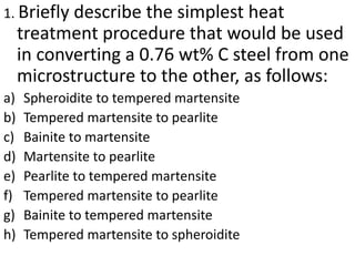 1. Briefly describe the simplest heat
treatment procedure that would be used
in converting a 0.76 wt% C steel from one
microstructure to the other, as follows:
a) Spheroidite to tempered martensite
b) Tempered martensite to pearlite
c) Bainite to martensite
d) Martensite to pearlite
e) Pearlite to tempered martensite
f) Tempered martensite to pearlite
g) Bainite to tempered martensite
h) Tempered martensite to spheroidite
 