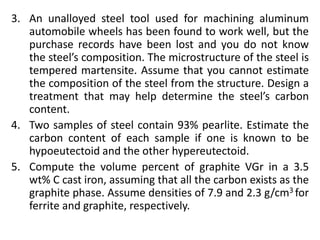 3. An unalloyed steel tool used for machining aluminum
automobile wheels has been found to work well, but the
purchase records have been lost and you do not know
the steel’s composition. The microstructure of the steel is
tempered martensite. Assume that you cannot estimate
the composition of the steel from the structure. Design a
treatment that may help determine the steel’s carbon
content.
4. Two samples of steel contain 93% pearlite. Estimate the
carbon content of each sample if one is known to be
hypoeutectoid and the other hypereutectoid.
5. Compute the volume percent of graphite VGr in a 3.5
wt% C cast iron, assuming that all the carbon exists as the
graphite phase. Assume densities of 7.9 and 2.3 g/cm3 for
ferrite and graphite, respectively.
 