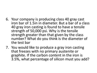 6. Your company is producing class 40 gray cast
iron bar of 1.5in in diameter. But a bar of a class
40 gray iron casting is found to have a tensile
strength of 50,000 psi. Why is the tensile
strength greater than that given by the class
number? What do you think is the diameter of
the test bar
7. You would like to produce a gray iron casting
that freezes with no primary austenite or
graphite. If the carbon content in the iron is
3.5%, what percentage of silicon must you add?
 