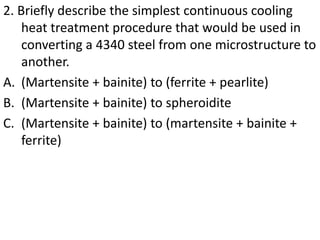 2. Briefly describe the simplest continuous cooling
heat treatment procedure that would be used in
converting a 4340 steel from one microstructure to
another.
A. (Martensite + bainite) to (ferrite + pearlite)
B. (Martensite + bainite) to spheroidite
C. (Martensite + bainite) to (martensite + bainite +
ferrite)
 