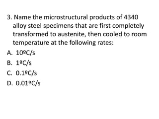 3. Name the microstructural products of 4340
alloy steel specimens that are first completely
transformed to austenite, then cooled to room
temperature at the following rates:
A. 10ºC/s
B. 1ºC/s
C. 0.1ºC/s
D. 0.01ºC/s
 