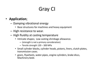 Gray CI
• Application;
– Damping vibrational energy
• Base structures for machines and heavy equipment
– High resistance to wear.
– High fluidity at casting temperature
• Intricate shapes; Low casting shrinkage allowance.
– (strength is not a primary consideration)
– Tensile strength 120 – 300 MPa
• Small cylinder blocks, cylinder heads, pistons, liners, clutch plates,
transmission cases.
• gears, flywheels, water pipes, engine cylinders, brake discs,
Machinery beds
 
