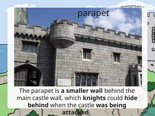 parapet
The parapet is a smaller wall behind the
main castle wall, which knights could hide
behind when the castle was being
attacked.
 