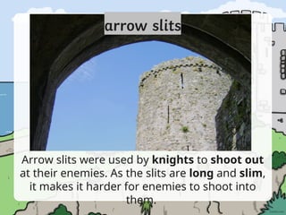 Arrow slits were used by knights to shoot out
at their enemies. As the slits are long and slim,
it makes it harder for enemies to shoot into
them.
 