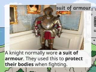 A knight normally wore a suit of
armour. They used this to protect
their bodies when fighting.
 