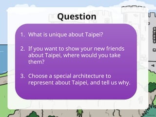 Question
1. What is unique about Taipei?
2. If you want to show your new friends
about Taipei, where would you take
them?
3. Choose a special architecture to
represent about Taipei, and tell us why.
 