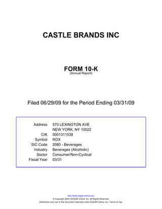 CASTLE BRANDS INC



                               FORMReport)
                                        10-K
                                (Annual




Filed 06/29/09 for the Period Ending 03/31/09



  Address          570 LEXINGTON AVE
                   NEW YORK, NY 10022
        CIK        0001311538
    Symbol         ROX
 SIC Code          2080 - Beverages
   Industry        Beverages (Alcoholic)
     Sector        Consumer/Non-Cyclical
Fiscal Year        03/31




                                     http://www.edgar-online.com
                     © Copyright 2009, EDGAR Online, Inc. All Rights Reserved.
      Distribution and use of this document restricted under EDGAR Online, Inc. Terms of Use.
 