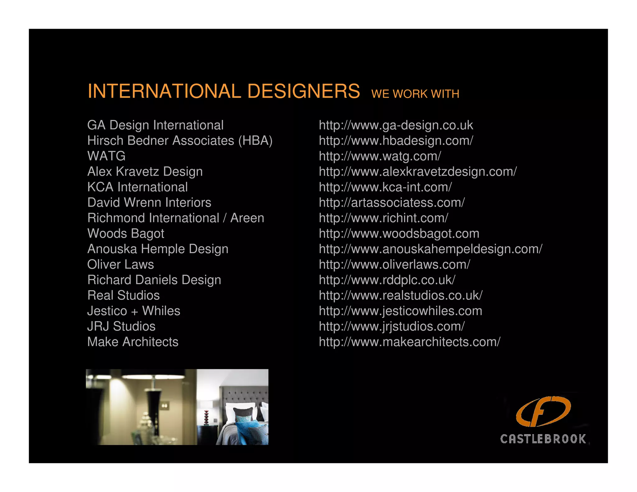 INTERNATIONAL DESIGNERS                  WE WORK WITH

GA Design International          http://www.ga-design.co.uk
Hirsch Bedner Associates (HBA)   http://www.hbadesign.com/
WATG                             http://www.watg.com/
Alex Kravetz Design              http://www.alexkravetzdesign.com/
KCA International                http://www.kca-int.com/
David Wrenn Interiors            http://artassociatess.com/
Richmond International / Areen   http://www.richint.com/
Woods Bagot                      http://www.woodsbagot.com
Anouska Hemple Design            http://www.anouskahempeldesign.com/
Oliver Laws                      http://www.oliverlaws.com/
Richard Daniels Design           http://www.rddplc.co.uk/
Real Studios                     http://www.realstudios.co.uk/
Jestico + Whiles                 http://www.jesticowhiles.com
JRJ Studios                      http://www.jrjstudios.com/
Make Architects                  http://www.makearchitects.com/
 