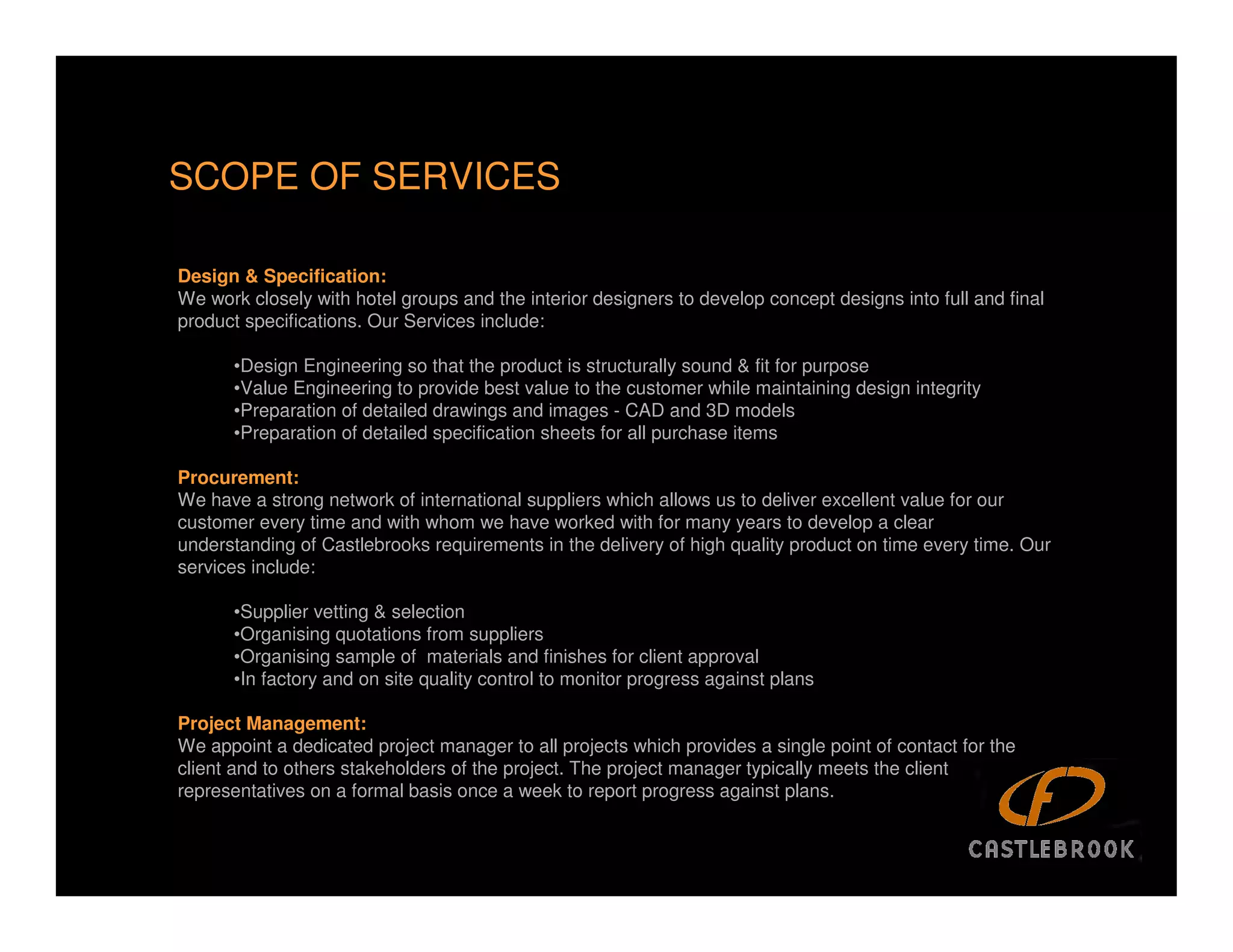 SCOPE OF SERVICES

Design & Specification:
We work closely with hotel groups and the interior designers to develop concept designs into full and final
product specifications. Our Services include:

      •Design Engineering so that the product is structurally sound & fit for purpose
      •Value Engineering to provide best value to the customer while maintaining design integrity
      •Preparation of detailed drawings and images - CAD and 3D models
      •Preparation of detailed specification sheets for all purchase items

Procurement:
We have a strong network of international suppliers which allows us to deliver excellent value for our
customer every time and with whom we have worked with for many years to develop a clear
understanding of Castlebrooks requirements in the delivery of high quality product on time every time. Our
services include:

      •Supplier vetting & selection
      •Organising quotations from suppliers
      •Organising sample of materials and finishes for client approval
      •In factory and on site quality control to monitor progress against plans

Project Management:
We appoint a dedicated project manager to all projects which provides a single point of contact for the
client and to others stakeholders of the project. The project manager typically meets the client
representatives on a formal basis once a week to report progress against plans.

                                                                                                              11
 