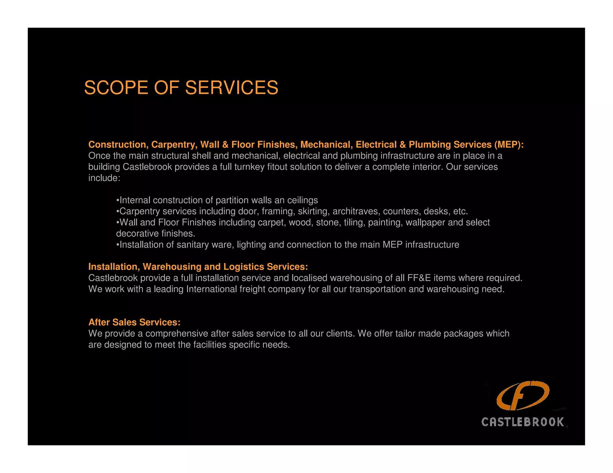 SCOPE OF SERVICES

Construction, Carpentry, Wall & Floor Finishes, Mechanical, Electrical & Plumbing Services (MEP):
Once the main structural shell and mechanical, electrical and plumbing infrastructure are in place in a
building Castlebrook provides a full turnkey fitout solution to deliver a complete interior. Our services
include:

      •Internal construction of partition walls an ceilings
      •Carpentry services including door, framing, skirting, architraves, counters, desks, etc.
      •Wall and Floor Finishes including carpet, wood, stone, tiling, painting, wallpaper and select
      decorative finishes.
      •Installation of sanitary ware, lighting and connection to the main MEP infrastructure

Installation, Warehousing and Logistics Services:
Castlebrook provide a full installation service and localised warehousing of all FF&E items where required.
We work with a leading International freight company for all our transportation and warehousing need.


After Sales Services:
We provide a comprehensive after sales service to all our clients. We offer tailor made packages which
are designed to meet the facilities specific needs.




                                                                                                              12
 