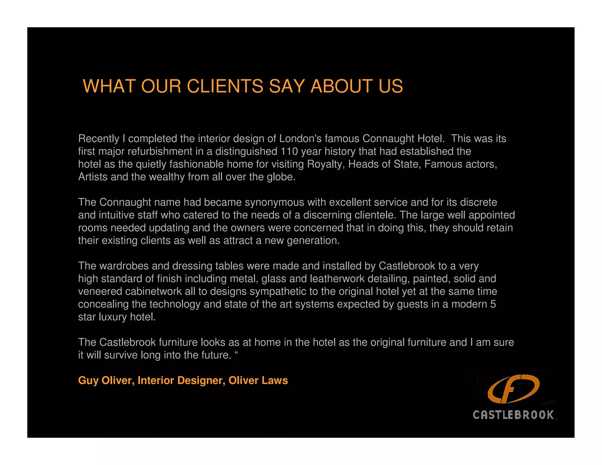 WHAT OUR CLIENTS SAY ABOUT US

Recently I completed the interior design of London's famous Connaught Hotel. This was its
first major refurbishment in a distinguished 110 year history that had established the
hotel as the quietly fashionable home for visiting Royalty, Heads of State, Famous actors,
Artists and the wealthy from all over the globe.

The Connaught name had became synonymous with excellent service and for its discrete
and intuitive staff who catered to the needs of a discerning clientele. The large well appointed
rooms needed updating and the owners were concerned that in doing this, they should retain
their existing clients as well as attract a new generation.

The wardrobes and dressing tables were made and installed by Castlebrook to a very
high standard of finish including metal, glass and leatherwork detailing, painted, solid and
veneered cabinetwork all to designs sympathetic to the original hotel yet at the same time
concealing the technology and state of the art systems expected by guests in a modern 5
star luxury hotel.

The Castlebrook furniture looks as at home in the hotel as the original furniture and I am sure
it will survive long into the future. “

Guy Oliver, Interior Designer, Oliver Laws
 