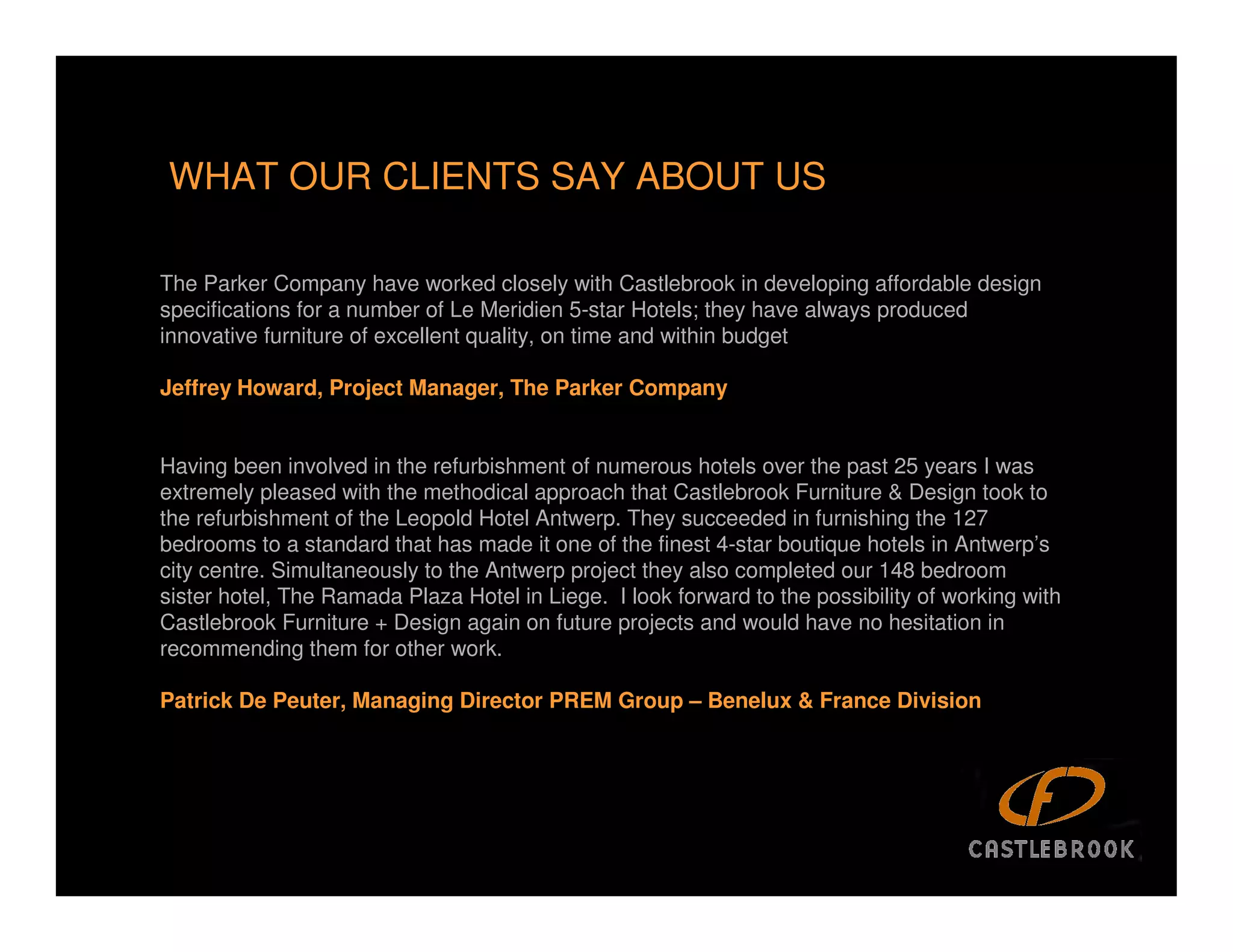 WHAT OUR CLIENTS SAY ABOUT US

The Parker Company have worked closely with Castlebrook in developing affordable design
specifications for a number of Le Meridien 5-star Hotels; they have always produced
innovative furniture of excellent quality, on time and within budget

Jeffrey Howard, Project Manager, The Parker Company


Having been involved in the refurbishment of numerous hotels over the past 25 years I was
extremely pleased with the methodical approach that Castlebrook Furniture & Design took to
the refurbishment of the Leopold Hotel Antwerp. They succeeded in furnishing the 127
bedrooms to a standard that has made it one of the finest 4-star boutique hotels in Antwerp’s
city centre. Simultaneously to the Antwerp project they also completed our 148 bedroom
sister hotel, The Ramada Plaza Hotel in Liege. I look forward to the possibility of working with
Castlebrook Furniture + Design again on future projects and would have no hesitation in
recommending them for other work.

Patrick De Peuter, Managing Director PREM Group – Benelux & France Division
 