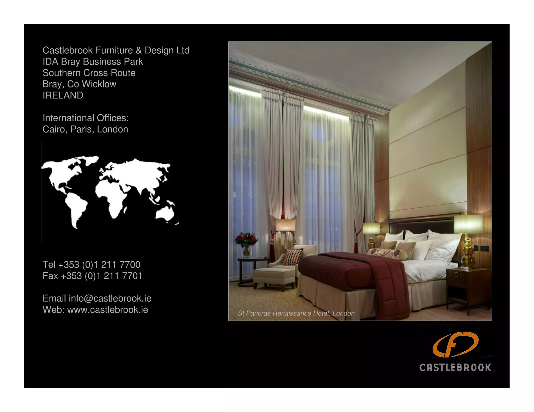 Castlebrook Furniture & Design Ltd
IDA Bray Business Park
Southern Cross Route
Bray, Co Wicklow
IRELAND

International Offices:
Cairo, Paris, London




Tel +353 (0)1 211 7700
Fax +353 (0)1 211 7701

Email info@castlebrook.ie                                                   The Westin, Dublin
Web: www.castlebrook.ie              St Pancras Renaissance Hotel, London
 