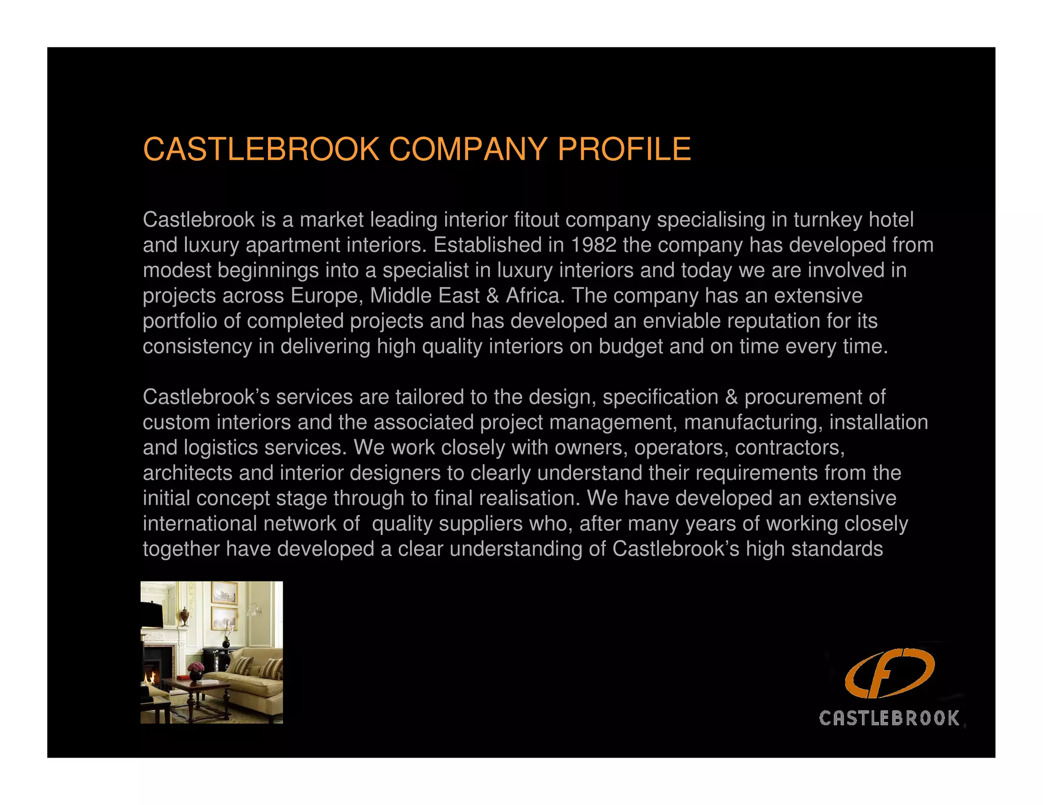 CASTLEBROOK COMPANY PROFILE

Castlebrook is a market leading interior fitout company specialising in turnkey hotel
and luxury apartment interiors. Established in 1982 the company has developed from
modest beginnings into a specialist in luxury interiors and today we are involved in
projects across Europe, Middle East & Africa. The company has an extensive
portfolio of completed projects and has developed an enviable reputation for its
consistency in delivering high quality interiors on budget and on time every time.

Castlebrook’s services are tailored to the design, specification & procurement of
custom interiors and the associated project management, manufacturing, installation
and logistics services. We work closely with owners, operators, contractors,
architects and interior designers to clearly understand their requirements from the
initial concept stage through to final realisation. We have developed an extensive
international network of quality suppliers who, after many years of working closely
together have developed a clear understanding of Castlebrook’s high standards




                                                                                    2
 