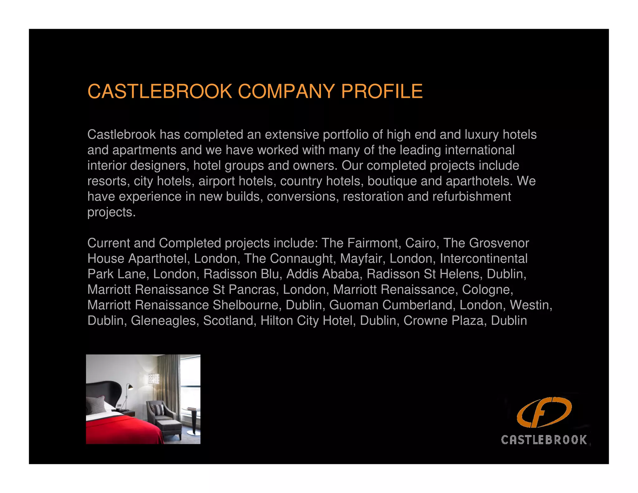 CASTLEBROOK COMPANY PROFILE

Castlebrook has completed an extensive portfolio of high end and luxury hotels
and apartments and we have worked with many of the leading international
interior designers, hotel groups and owners. Our completed projects include
resorts, city hotels, airport hotels, country hotels, boutique and aparthotels. We
have experience in new builds, conversions, restoration and refurbishment
projects.

Current and Completed projects include: The Fairmont, Cairo, The Grosvenor
House Aparthotel, London, The Connaught, Mayfair, London, Intercontinental
Park Lane, London, Radisson Blu, Addis Ababa, Radisson St Helens, Dublin,
Marriott Renaissance St Pancras, London, Marriott Renaissance, Cologne,
Marriott Renaissance Shelbourne, Dublin, Guoman Cumberland, London, Westin,
Dublin, Gleneagles, Scotland, Hilton City Hotel, Dublin, Crowne Plaza, Dublin




                                                                                     3
 