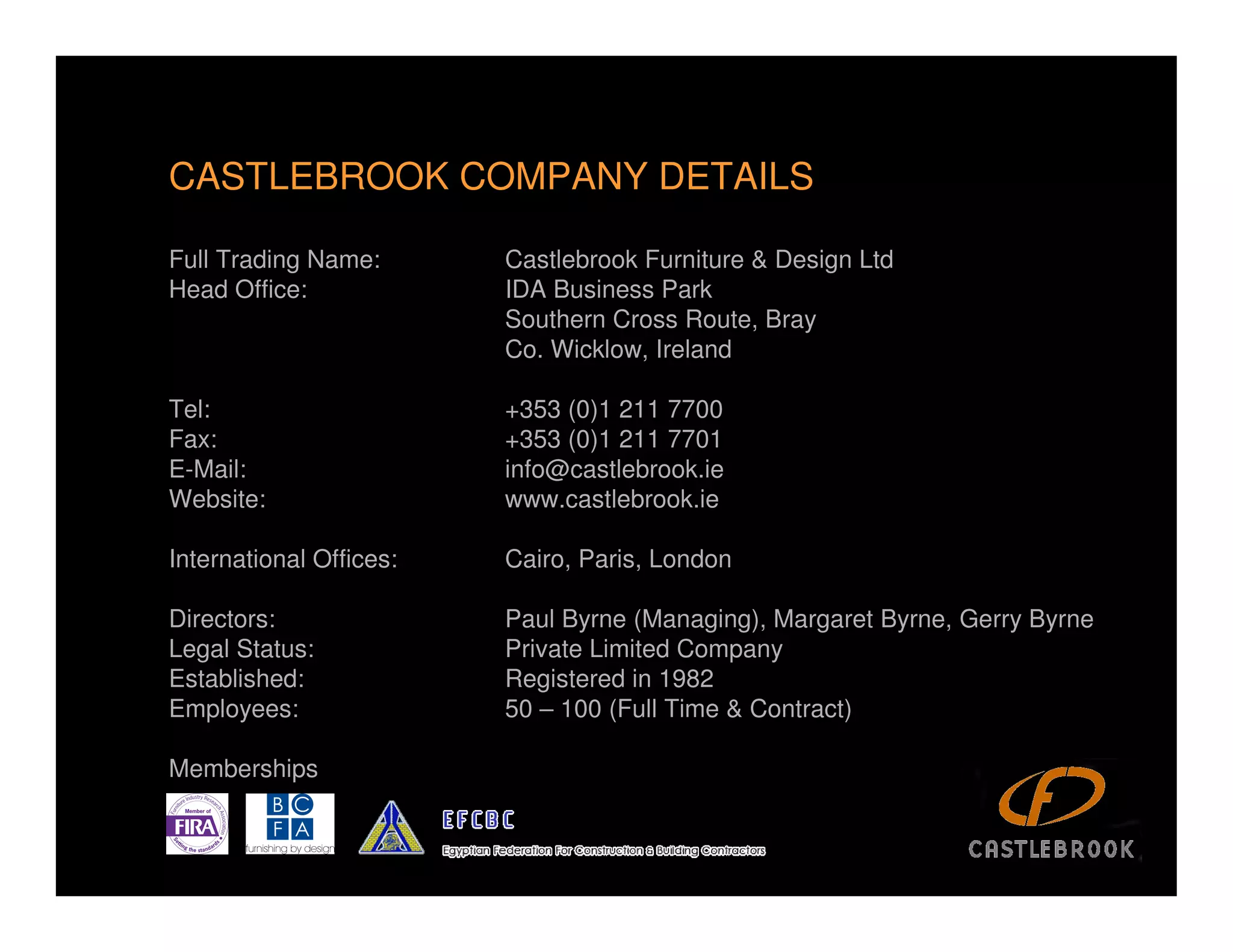CASTLEBROOK COMPANY DETAILS

Full Trading Name:       Castlebrook Furniture & Design Ltd
Head Office:             IDA Business Park
                         Southern Cross Route, Bray
                         Co. Wicklow, Ireland

Tel:                     +353 (0)1 211 7700
Fax:                     +353 (0)1 211 7701
E-Mail:                  info@castlebrook.ie
Website:                 www.castlebrook.ie

International Offices:   Cairo, Paris, London

Directors:               Paul Byrne (Managing), Margaret Byrne, Gerry Byrne
Legal Status:            Private Limited Company
Established:             Registered in 1982
Employees:               50 – 100 (Full Time & Contract)

Memberships

                                                                              4
 