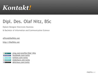OlafNitz.net
Kontakt!
Dipl. Des. Olaf Nitz, BSc
Diplom Designer Electronic Business
& Bachelor of Information and Communication Science
office@OlafNitz.net
http://OlafNitz.net
xing.com/profile/Olaf_Nitz
facebook.com/onitz
twitter.com/onitz
slideshare.net/onitz
delicious.com/onitz
 