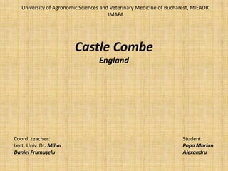 Castle Combe
England
University of Agronomic Sciences and Veterinary Medicine of Bucharest, MIEADR,
IMAPA
Coord. teacher:
Lect. Univ. Dr. Mihai
Daniel Frumușelu
Student:
Popa Marian
Alexandru
 