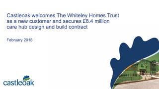 Castleoak welcomes The Whiteley Homes Trust
as a new customer and secures £8.4 million
care hub design and build contract
February 2018
 