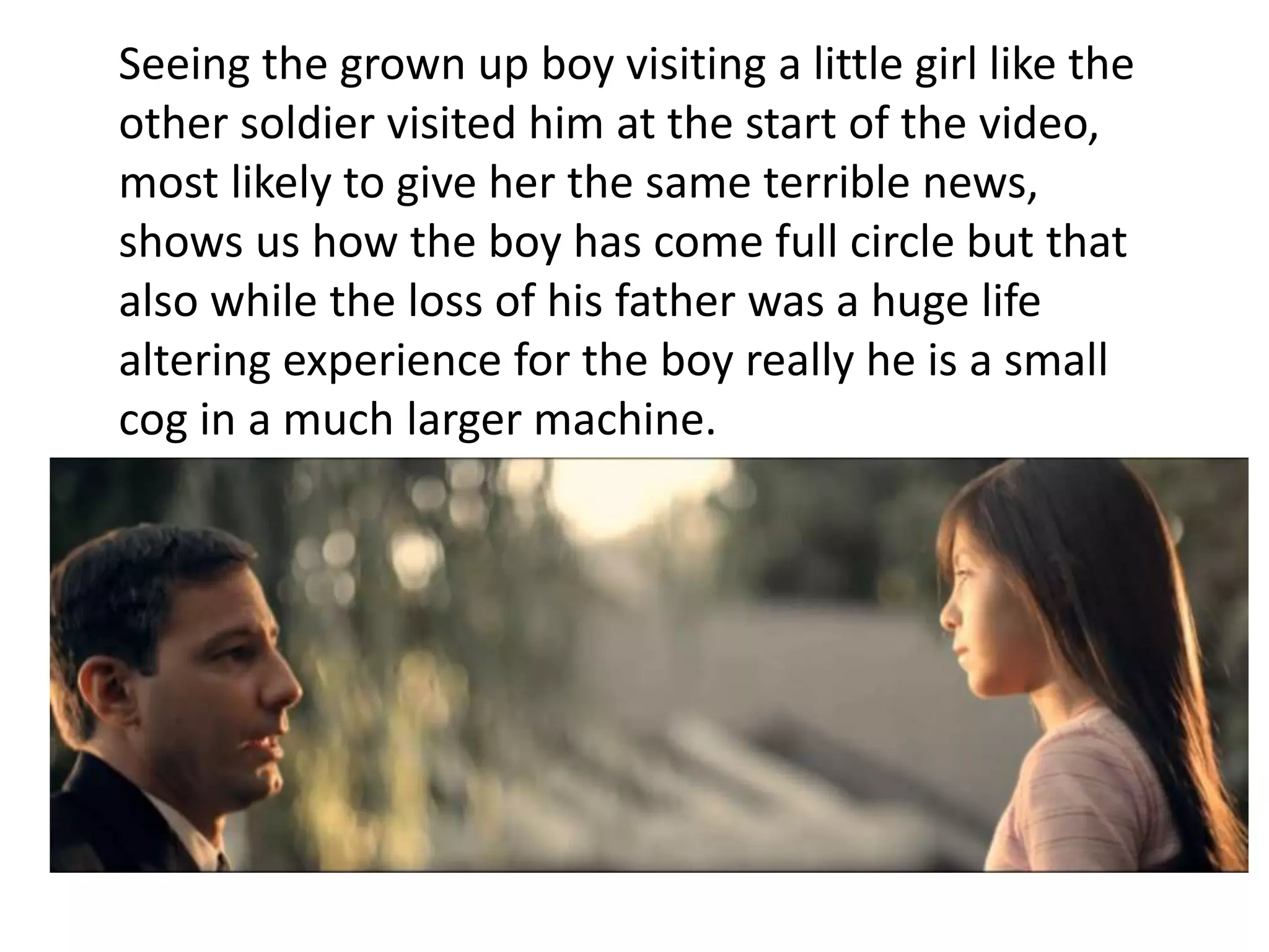 Seeing the grown up boy visiting a little girl like the 
other soldier visited him at the start of the video, 
most likely to give her the same terrible news, 
shows us how the boy has come full circle but that 
also while the loss of his father was a huge life 
altering experience for the boy really he is a small 
cog in a much larger machine. 
