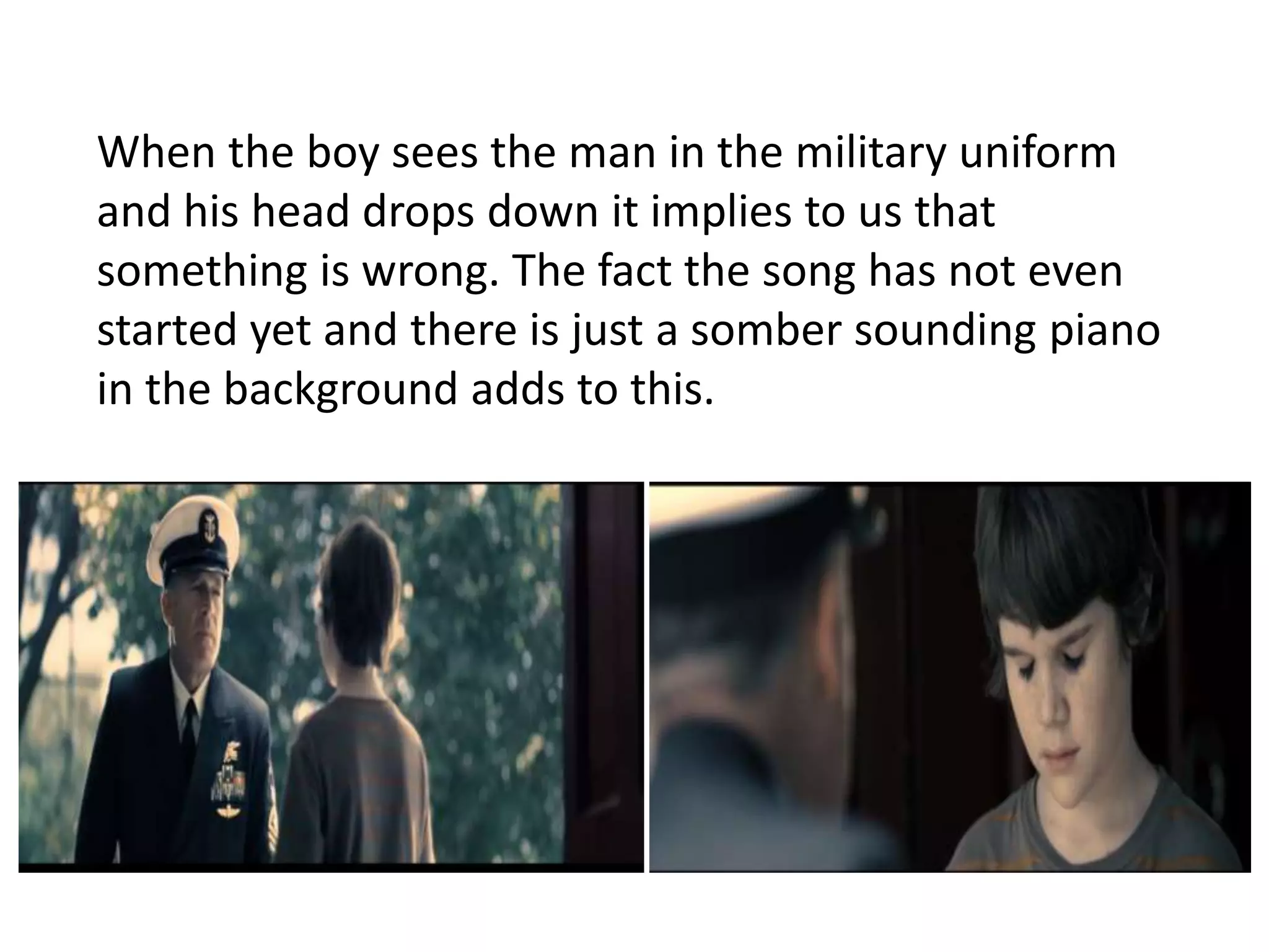 When the boy sees the man in the military uniform 
and his head drops down it implies to us that 
something is wrong. The fact the song has not even 
started yet and there is just a somber sounding piano 
in the background adds to this. 
 