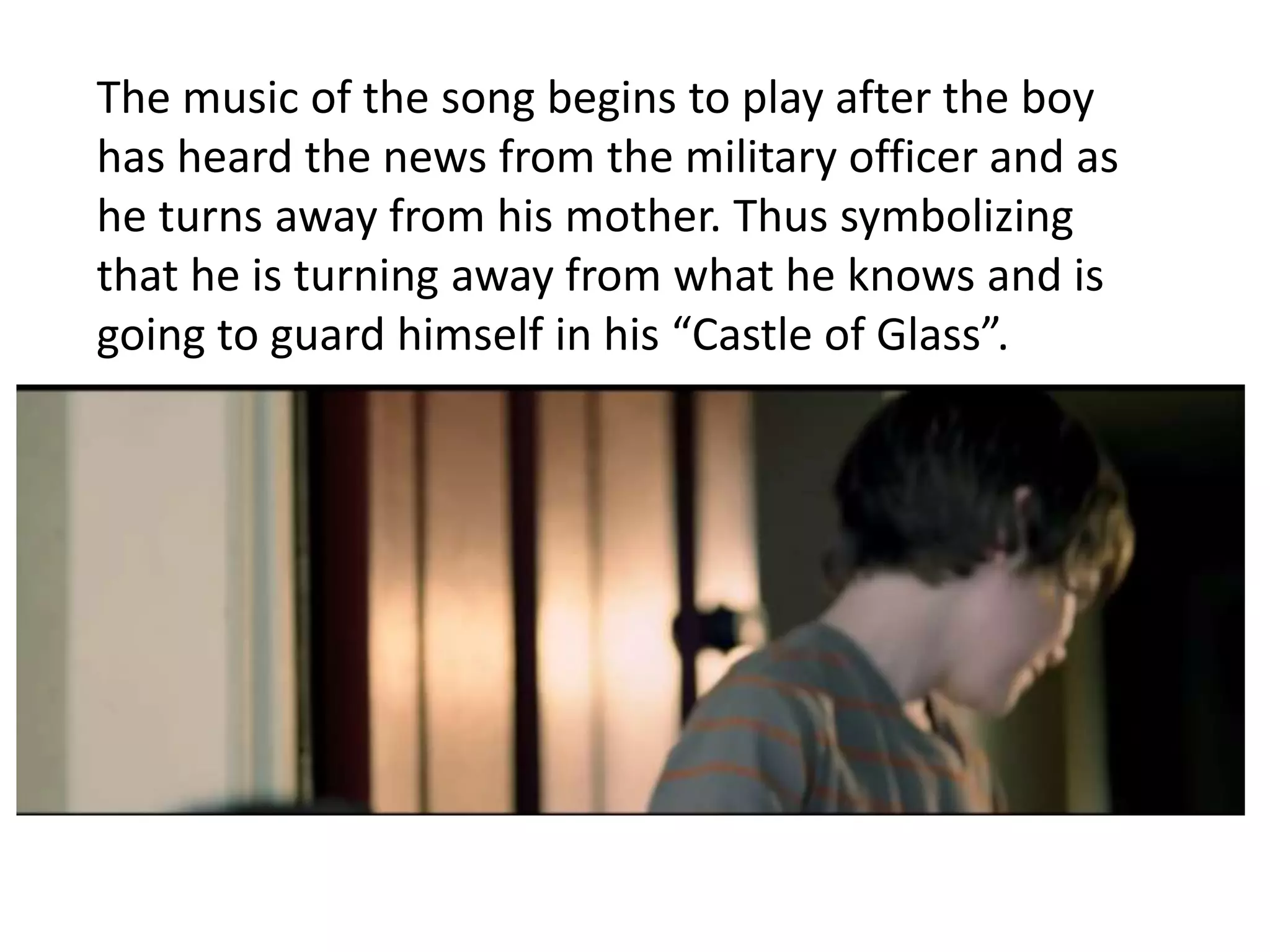 The music of the song begins to play after the boy 
has heard the news from the military officer and as 
he turns away from his mother. Thus symbolizing 
that he is turning away from what he knows and is 
going to guard himself in his “Castle of Glass”. 
 