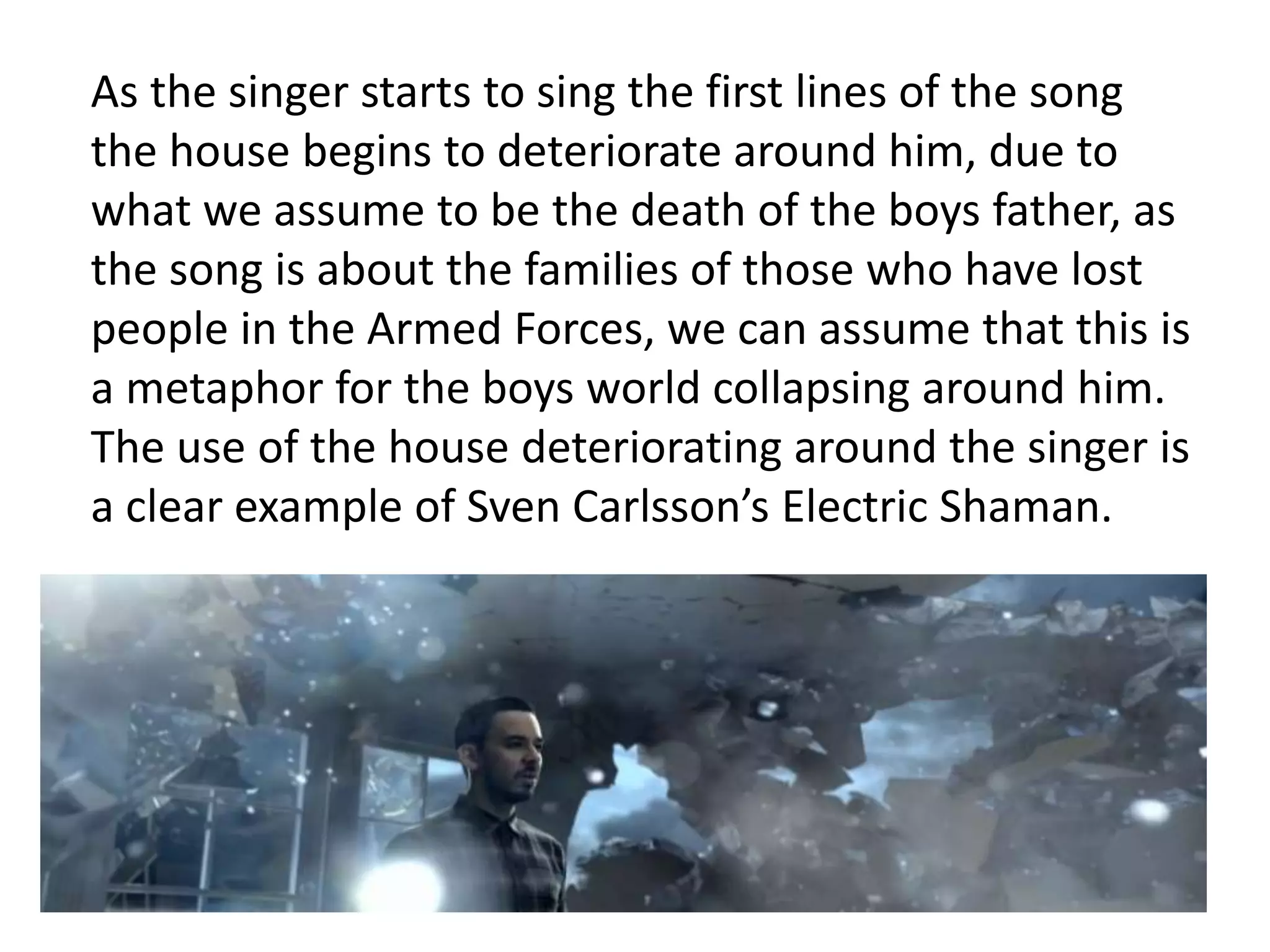 As the singer starts to sing the first lines of the song 
the house begins to deteriorate around him, due to 
what we assume to be the death of the boys father, as 
the song is about the families of those who have lost 
people in the Armed Forces, we can assume that this is 
a metaphor for the boys world collapsing around him. 
The use of the house deteriorating around the singer is 
a clear example of Sven Carlsson’s Electric Shaman. 
 