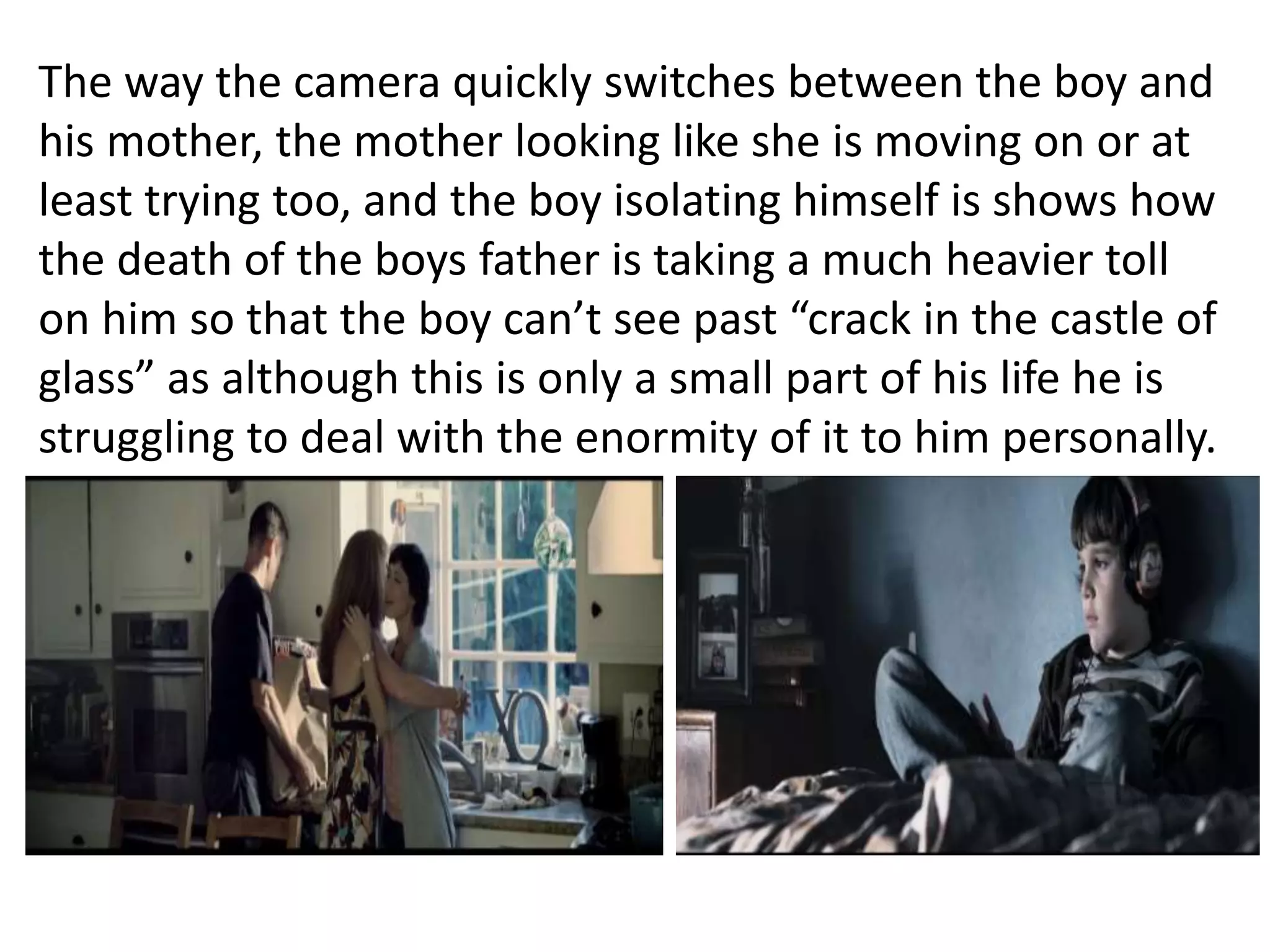 The way the camera quickly switches between the boy and 
his mother, the mother looking like she is moving on or at 
least trying too, and the boy isolating himself is shows how 
the death of the boys father is taking a much heavier toll 
on him so that the boy can’t see past “crack in the castle of 
glass” as although this is only a small part of his life he is 
struggling to deal with the enormity of it to him personally. 
 