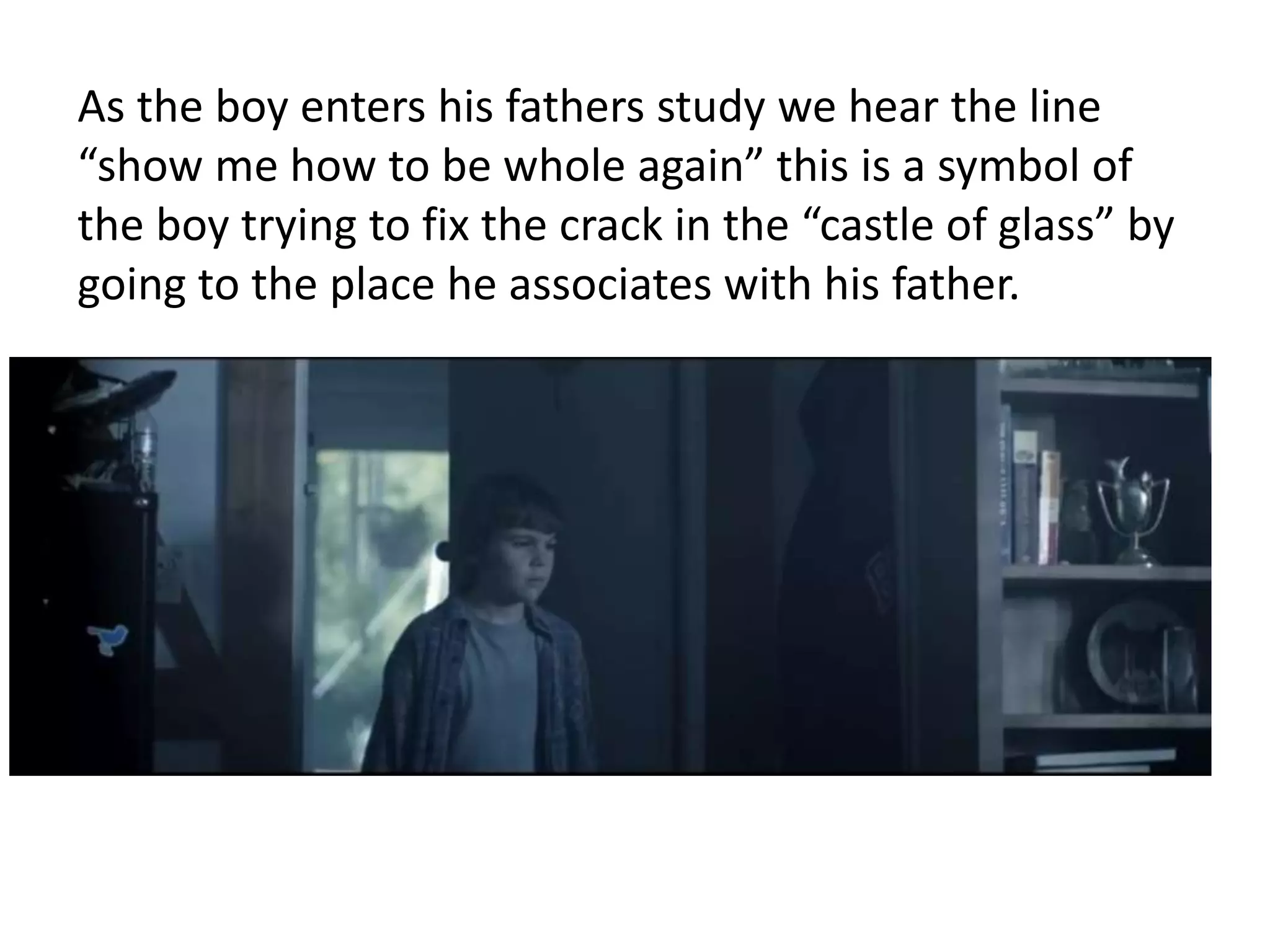 As the boy enters his fathers study we hear the line 
“show me how to be whole again” this is a symbol of 
the boy trying to fix the crack in the “castle of glass” by 
going to the place he associates with his father. 
 