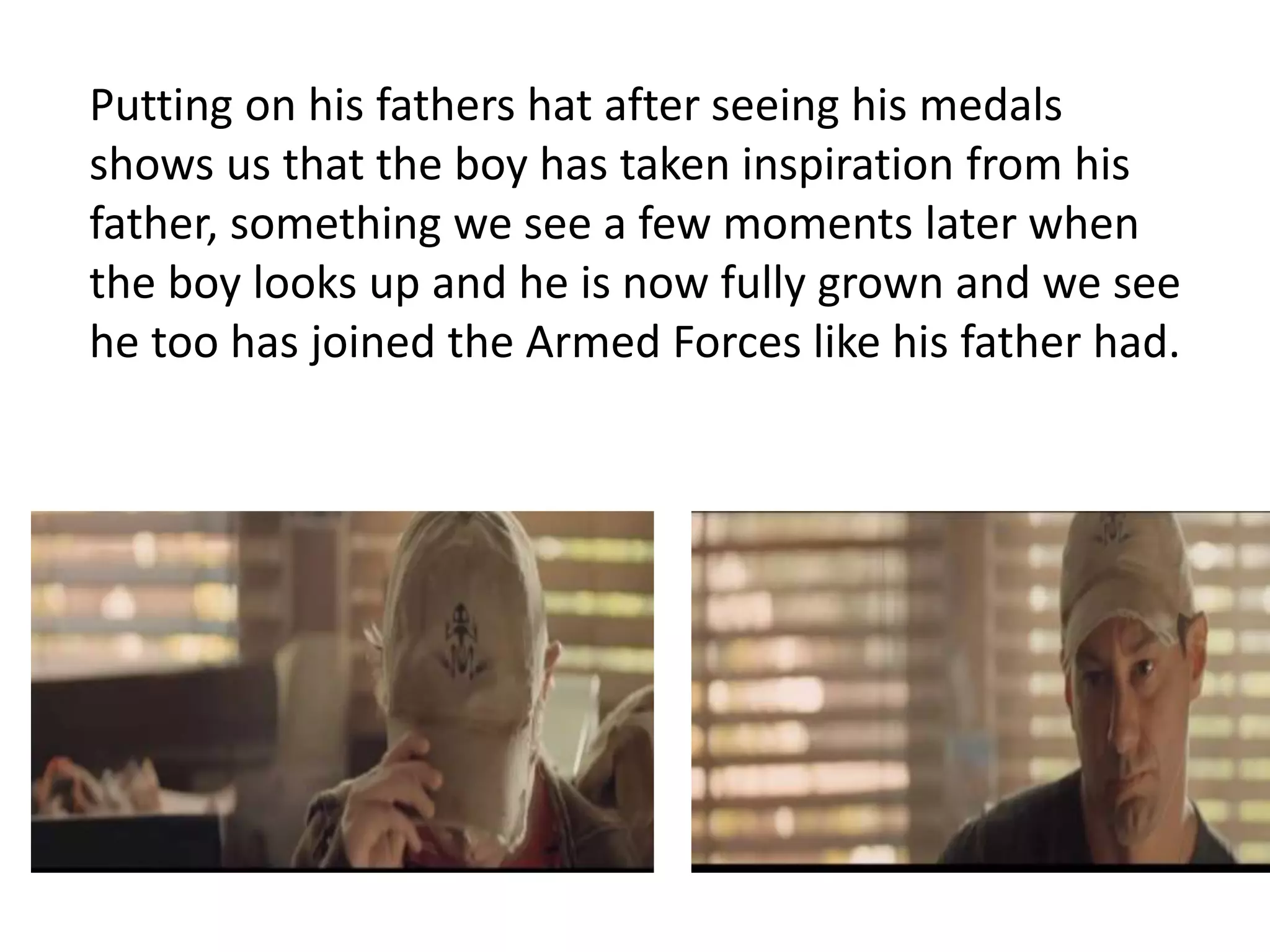 Putting on his fathers hat after seeing his medals 
shows us that the boy has taken inspiration from his 
father, something we see a few moments later when 
the boy looks up and he is now fully grown and we see 
he too has joined the Armed Forces like his father had. 
 