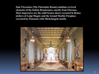 11
Sala Florentina (The Florentine Room) combines revived
elements of the Italian Renaissance, mostly from Florence.
Most impressive are the solid bronze doors executed in Rome;
ateliers of Luigi Magni; and the Grand Marble Fireplace
executed by Paunazio with Michelangelo motifs.
 