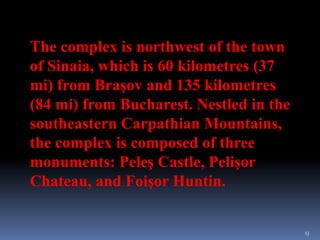 13
The complex is northwest of the town
of Sinaia, which is 60 kilometres (37
mi) from Braşov and 135 kilometres
(84 mi) from Bucharest. Nestled in the
southeastern Carpathian Mountains,
the complex is composed of three
monuments: Peleş Castle, Pelişor
Chateau, and Foişor Huntin.
 