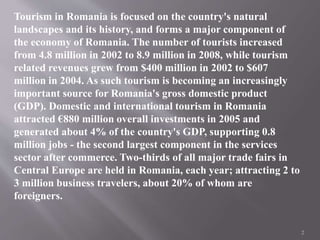 Tourism in Romania is focused on the country's natural
landscapes and its history, and forms a major component of
the economy of Romania. The number of tourists increased
from 4.8 million in 2002 to 8.9 million in 2008, while tourism
related revenues grew from $400 million in 2002 to $607
million in 2004. As such tourism is becoming an increasingly
important source for Romania's gross domestic product
(GDP). Domestic and international tourism in Romania
attracted €880 million overall investments in 2005 and
generated about 4% of the country's GDP, supporting 0.8
million jobs - the second largest component in the services
sector after commerce. Two-thirds of all major trade fairs in
Central Europe are held in Romania, each year; attracting 2 to
3 million business travelers, about 20% of whom are
foreigners.
2
 
