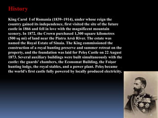 History
King Carol I of Romania (1839–1914), under whose reign the
country gained its independence, first visited the site of the future
castle in 1866 and fell in love with the magnificent mountain
scenery. In 1872, the Crown purchased 1,300 square kilometres
(500 sq mi) of land near the Piatra Arsă River. The estate was
named the Royal Estate of Sinaia. The King commissioned the
construction of a royal hunting preserve and summer retreat on the
property, and the foundation was laid for Peleș Castle on 22 August
1873. Several auxiliary buildings were built simultaneously with the
castle: the guards' chambers, the Economat Building, the Foişor
hunting lodge, the royal stables, and a power plant. Peleș became
the world's first castle fully powered by locally produced electricity.
3
 
