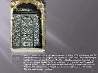 Visits are done within guided tour. One of the tours is limited to the ground floor, another
adds the first floor and the complete tour includes the second floor. Admission is charged,
and there is an additional photography fee. The visiting hours are from 9 a.m. to 5 p.m.
Wednesday through Sunday. On Tuesdays the hours are 11 a.m. to 5 p.m. The castle is
closed on Mondays. These visiting hours are subject to change by the Romanian Culture
Ministry. The castle is closed in November each year for maintenance and cleaning.
The most notable grand rooms are:
6
 