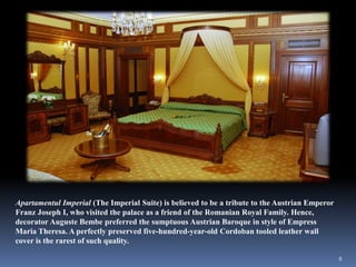 Apartamentul Imperial (The Imperial Suite) is believed to be a tribute to the Austrian Emperor
Franz Joseph I, who visited the palace as a friend of the Romanian Royal Family. Hence,
decorator Auguste Bembe preferred the sumptuous Austrian Baroque in style of Empress
Maria Theresa. A perfectly preserved five-hundred-year-old Cordoban tooled leather wall
cover is the rarest of such quality.
8
 