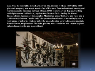 9
Sala Mare De Arme (The Grand Armory or The Arsenal) is where 1,600 of the 4,000
pieces of weaponry and armor reside. One of Europe's finest collection of hunting and
war implements, timelined between 14th and 19th century, are on display. The king
added pieces used in his victory against the Ottoman Turks during the War of
Independence. Famous are the complete Maximilian armor for horse and rider and a
15th-century German "nobles only" decapitation broadsword. Also on display are a
wide array of polearms (glaives, halberds, lances, hunting spears), firearms (muskets,
blunderbusses, snaphaunces, flintlocks, pistols), axes, crossbows, and swords (rapiers,
sabers, broadswords, and many others).
 
