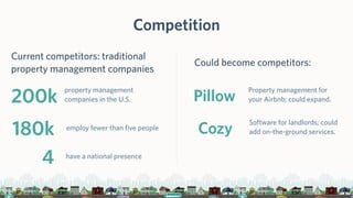 Competition
Current competitors: traditional
property management companies
200k
property management
companies in the U.S.
180k employ fewer than five people
4 have a national presence
Could become competitors:
Pillow
Property management for
your Airbnb; could expand.
Cozy
Software for landlords; could
add on-the-ground services.
 