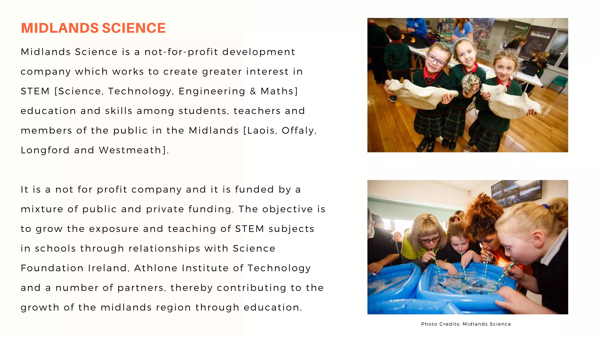 MIDLANDS SCIENCE
Midlands Science is a not-for-profit development
company which works to create greater interest in
STEM [Science, Technology, Engineering & Maths]
education and skills among students, teachers and
members of the public in the Midlands [Laois, Offaly,
Longford and Westmeath].
It is a not for profit company and it is funded by a
mixture of public and private funding. The objective is
to grow the exposure and teaching of STEM subjects
in schools through relationships with Science
Foundation Ireland, Athlone Institute of Technology
and a number of partners, thereby contributing to the
growth of the midlands region through education.
Photo Credits: Midlands Science
 