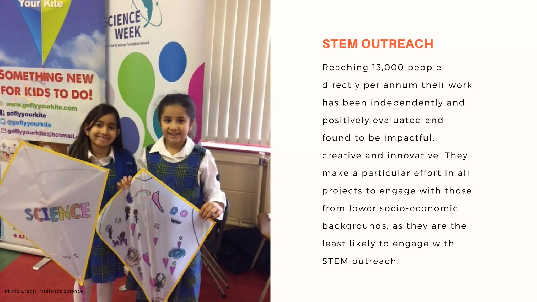 Reaching 13,000 people
directly per annum their work
has been independently and
positively evaluated and
found to be impactful,
creative and innovative. They
make a particular effort in all
projects to engage with those
from lower socio-economic
backgrounds, as they are the
least likely to engage with
STEM outreach.
STEM OUTREACH
Photo Credit: Midlands Science
 