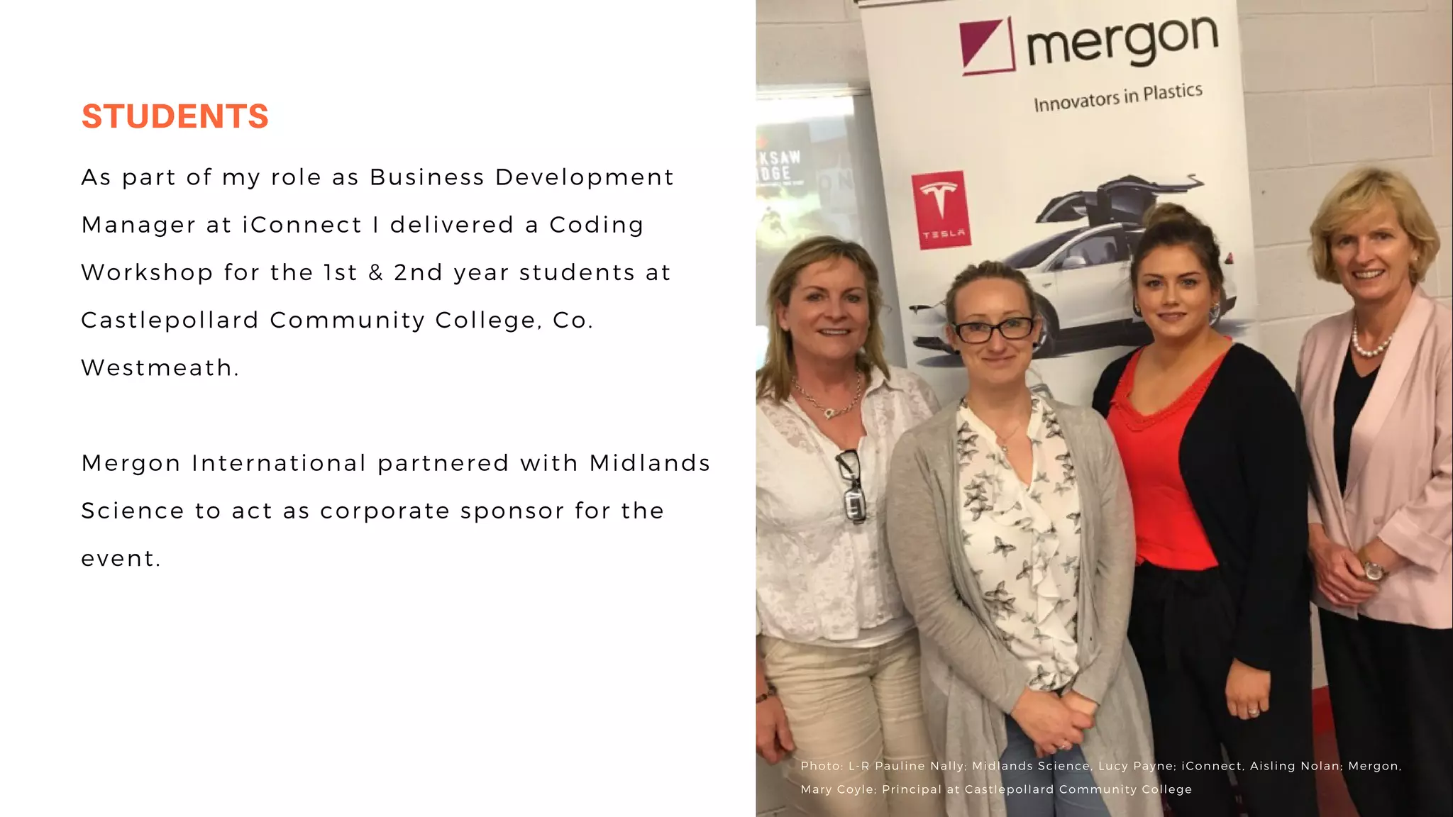 is the process of managing the
entire lifecycle of a product
from inception, through
engineering design and
manufacture, to service and
disposal of manufactured
products.
As part of my role as Business Development
Manager at iConnect I delivered a Coding
Workshop for the 1st & 2nd year students at
Castlepollard Community College, Co.
Westmeath.
Mergon International partnered with Midlands
Science to act as corporate sponsor for the
event.
STUDENTS
Photo: L-R Pauline Nally; Midlands Science, Lucy Payne; iConnect, Aisling Nolan; Mergon,
Mary Coyle; Principal at Castlepollard Community College
 