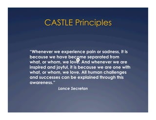 CASTLE Principles


“Whenever we experience pain or sadness, it is
because we have become separated from
what, or whom, we love. And whenever we are
inspired and joyful, it is because we are one with
what, or whom, we love. All human challenges
and successes can be explained through this
awareness.”
              Lance Secretan
 