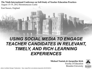 The Ninth International Conference on Self-Study of Teacher Education Practices
August 15-19, 2012 Herstmonceux Castle
East Sussex, England




         USING SOCIAL MEDIA TO ENGAGE
        TEACHER CANDIDATES IN RELEVANT,
           TIMELY, AND RICH LEARNING
                  EXPERIENCES
                                                                                     Michael Nantais & Jacqueline Kirk
                                                                                                    Faculty of Education
                                                                                                     Brandon University
photo: by Robert Rongen (TopCastles) http://www.ﬂickr.com/photos/topcastles/4619336201/
 