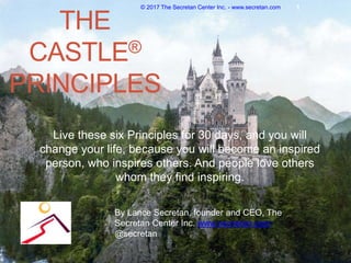THE
CASTLE®
PRINCIPLES
Live these six Principles for 30 days, and you will
change your life, because you will become an inspired
person, who inspires others. And people love others
whom they find inspiring.
© 2017 The Secretan Center Inc. - www.secretan.com 1
By Lance Secretan, founder and CEO, The
Secretan Center Inc. www.secretan.com,
@secretan
 