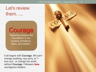 Let’s review
them…..
© 2017 The Secretan Center Inc. - www.secretan.com 4
Courage
“Reaching beyond the
boundaries of our
existing limitations,
fears, and beliefs.”
It all begins with Courage. We can't
change anything, say sorry, or "I
love you”, or change the world,
without Courage. Followers love
courageous leaders.
 