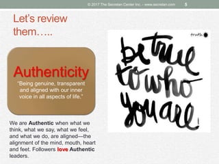 Let’s review
them…..
© 2017 The Secretan Center Inc. - www.secretan.com 5
Authenticity
“Being genuine, transparent
and aligned with our inner
voice in all aspects of life.”
We are Authentic when what we
think, what we say, what we feel,
and what we do, are aligned—the
alignment of the mind, mouth, heart
and feet. Followers love Authentic
leaders.
 
