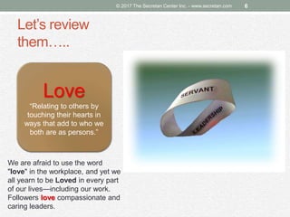Let’s review
them…..
© 2017 The Secretan Center Inc. - www.secretan.com 6
Love
“Relating to others by
touching their hearts in
ways that add to who we
both are as persons.”
We are afraid to use the word
"love" in the workplace, and yet we
all yearn to be Loved in every part
of our lives—including our work.
Followers love compassionate and
caring leaders.
 